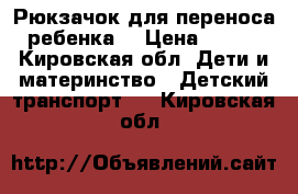 Рюкзачок для переноса ребенка. › Цена ­ 800 - Кировская обл. Дети и материнство » Детский транспорт   . Кировская обл.